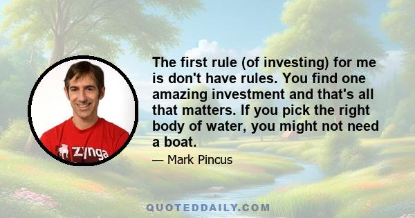 The first rule (of investing) for me is don't have rules. You find one amazing investment and that's all that matters. If you pick the right body of water, you might not need a boat.