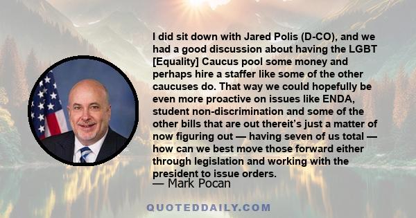 I did sit down with Jared Polis (D-CO), and we had a good discussion about having the LGBT [Equality] Caucus pool some money and perhaps hire a staffer like some of the other caucuses do. That way we could hopefully be