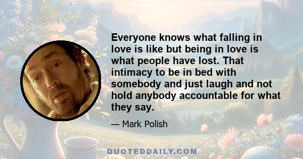 Everyone knows what falling in love is like but being in love is what people have lost. That intimacy to be in bed with somebody and just laugh and not hold anybody accountable for what they say.