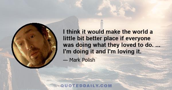 I think it would make the world a little bit better place if everyone was doing what they loved to do. ... I'm doing it and I'm loving it.