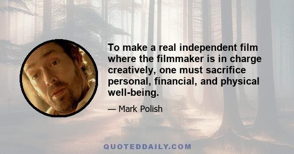 To make a real independent film where the filmmaker is in charge creatively, one must sacrifice personal, financial, and physical well-being.