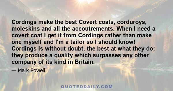 Cordings make the best Covert coats, corduroys, moleskins and all the accoutrements. When I need a covert coat I get it from Cordings rather than make one myself and I'm a tailor so I should know! Cordings is without