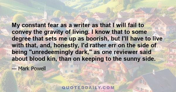 My constant fear as a writer as that I will fail to convey the gravity of living. I know that to some degree that sets me up as boorish, but I'll have to live with that, and, honestly, I'd rather err on the side of