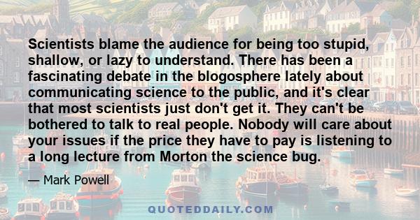 Scientists blame the audience for being too stupid, shallow, or lazy to understand. There has been a fascinating debate in the blogosphere lately about communicating science to the public, and it's clear that most