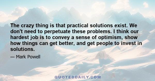 The crazy thing is that practical solutions exist. We don't need to perpetuate these problems. I think our hardest job is to convey a sense of optimism, show how things can get better, and get people to invest in