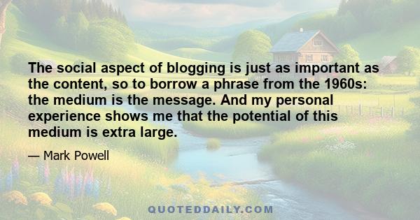 The social aspect of blogging is just as important as the content, so to borrow a phrase from the 1960s: the medium is the message. And my personal experience shows me that the potential of this medium is extra large.