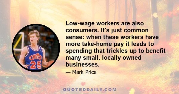 Low-wage workers are also consumers. It's just common sense: when these workers have more take-home pay it leads to spending that trickles up to benefit many small, locally owned businesses.