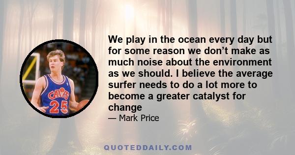 We play in the ocean every day but for some reason we don’t make as much noise about the environment as we should. I believe the average surfer needs to do a lot more to become a greater catalyst for change