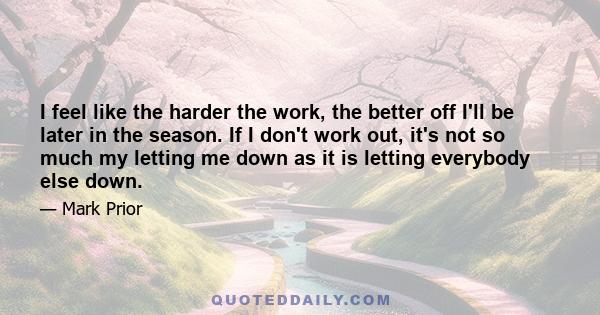 I feel like the harder the work, the better off I'll be later in the season. If I don't work out, it's not so much my letting me down as it is letting everybody else down.