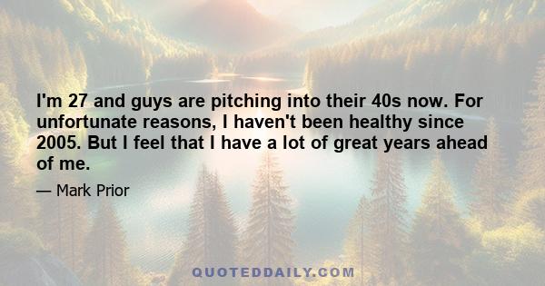 I'm 27 and guys are pitching into their 40s now. For unfortunate reasons, I haven't been healthy since 2005. But I feel that I have a lot of great years ahead of me.