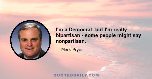 I'm a Democrat, but I'm really bipartisan - some people might say nonpartisan.