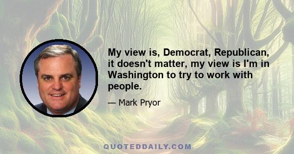 My view is, Democrat, Republican, it doesn't matter, my view is I'm in Washington to try to work with people.