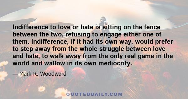 Indifference to love or hate is sitting on the fence between the two, refusing to engage either one of them. Indifference, if it had its own way, would prefer to step away from the whole struggle between love and hate,