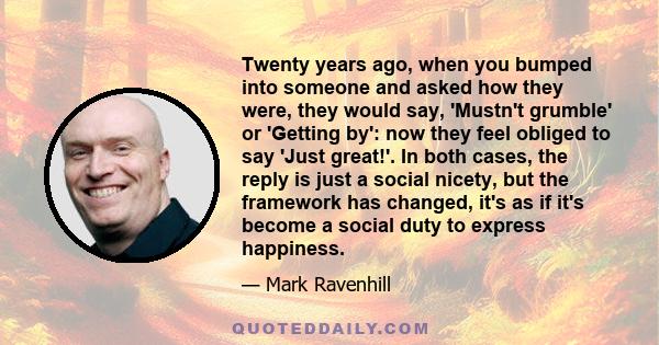 Twenty years ago, when you bumped into someone and asked how they were, they would say, 'Mustn't grumble' or 'Getting by': now they feel obliged to say 'Just great!'. In both cases, the reply is just a social nicety,