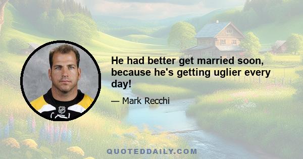 He had better get married soon, because he's getting uglier every day!