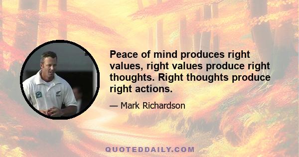 Peace of mind produces right values, right values produce right thoughts. Right thoughts produce right actions.