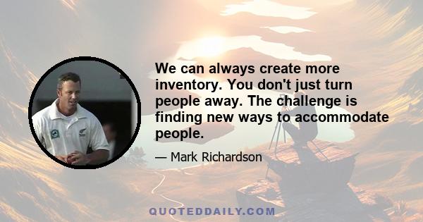 We can always create more inventory. You don't just turn people away. The challenge is finding new ways to accommodate people.