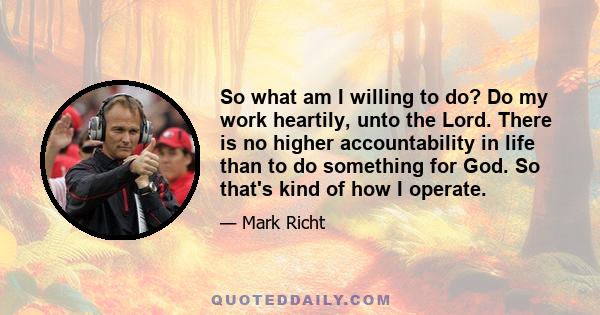 So what am I willing to do? Do my work heartily, unto the Lord. There is no higher accountability in life than to do something for God. So that's kind of how I operate.