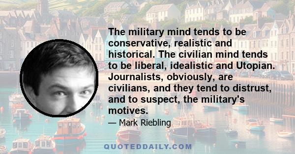 The military mind tends to be conservative, realistic and historical. The civilian mind tends to be liberal, idealistic and Utopian. Journalists, obviously, are civilians, and they tend to distrust, and to suspect, the