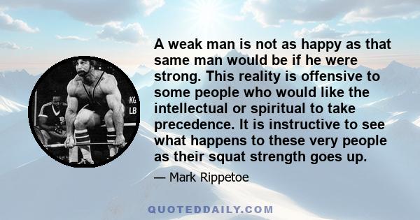 A weak man is not as happy as that same man would be if he were strong. This reality is offensive to some people who would like the intellectual or spiritual to take precedence. It is instructive to see what happens to