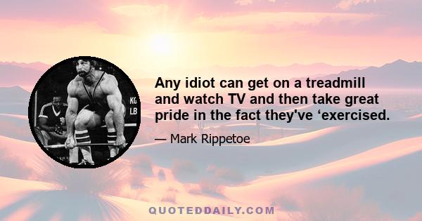 Any idiot can get on a treadmill and watch TV and then take great pride in the fact they've ‘exercised.