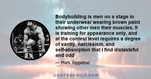 Bodybuilding is men on a stage in their underwear wearing brown paint showing other men their muscles. It is training for appearance only, and at the contest level requires a degree of vanity, narcissism, and