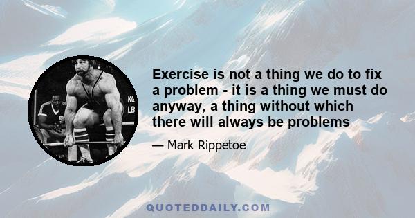 Exercise is not a thing we do to fix a problem - it is a thing we must do anyway, a thing without which there will always be problems