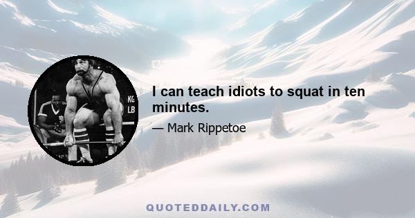 I can teach idiots to squat in ten minutes.