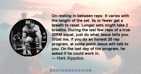 On resting in between reps: It varies with the length of the set. 5s or fewer get a breath to reset. Longer sets might take 2 breaths. During the last few reps of a true 20RM squat, just do what Jesus tells you. Trust