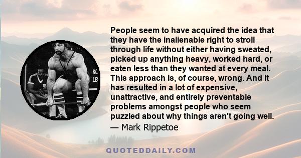 People seem to have acquired the idea that they have the inalienable right to stroll through life without either having sweated, picked up anything heavy, worked hard, or eaten less than they wanted at every meal. This