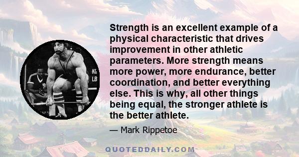 Strength is an excellent example of a physical characteristic that drives improvement in other athletic parameters. More strength means more power, more endurance, better coordination, and better everything else. This