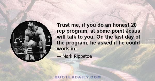 Trust me, if you do an honest 20 rep program, at some point Jesus will talk to you. On the last day of the program, he asked if he could work in.