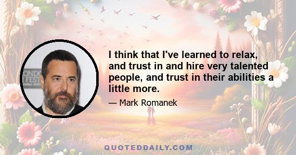 I think that I've learned to relax, and trust in and hire very talented people, and trust in their abilities a little more.