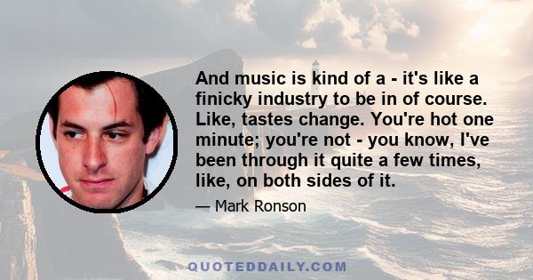 And music is kind of a - it's like a finicky industry to be in of course. Like, tastes change. You're hot one minute; you're not - you know, I've been through it quite a few times, like, on both sides of it.