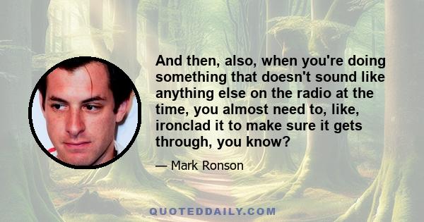 And then, also, when you're doing something that doesn't sound like anything else on the radio at the time, you almost need to, like, ironclad it to make sure it gets through, you know?