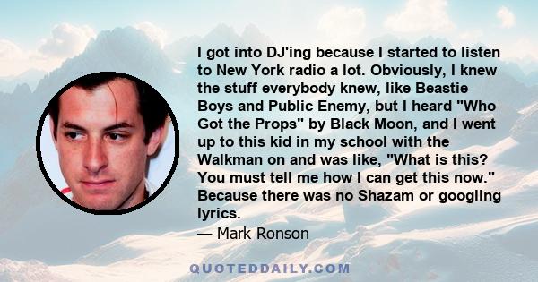 I got into DJ'ing because I started to listen to New York radio a lot. Obviously, I knew the stuff everybody knew, like Beastie Boys and Public Enemy, but I heard Who Got the Props by Black Moon, and I went up to this