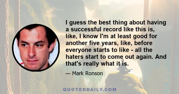 I guess the best thing about having a successful record like this is, like, I know I'm at least good for another five years, like, before everyone starts to like - all the haters start to come out again. And that's