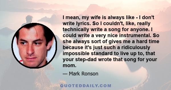 I mean, my wife is always like - I don't write lyrics. So I couldn't, like, really technically write a song for anyone. I could write a very nice instrumental. So she always sort of gives me a hard time because it's