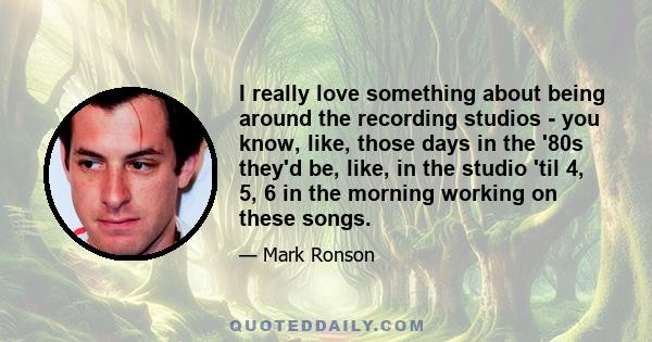 I really love something about being around the recording studios - you know, like, those days in the '80s they'd be, like, in the studio 'til 4, 5, 6 in the morning working on these songs.