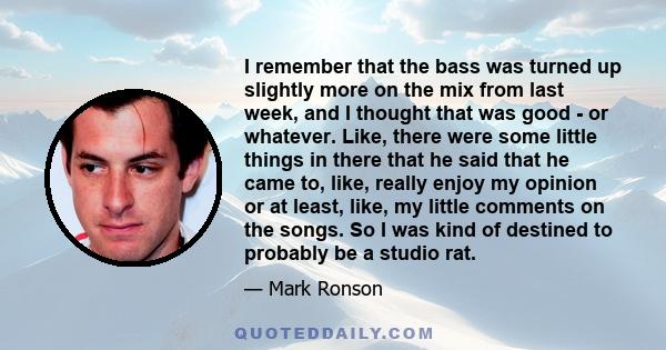 I remember that the bass was turned up slightly more on the mix from last week, and I thought that was good - or whatever. Like, there were some little things in there that he said that he came to, like, really enjoy my 