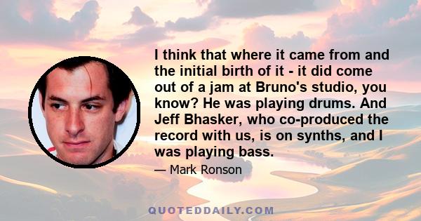 I think that where it came from and the initial birth of it - it did come out of a jam at Bruno's studio, you know? He was playing drums. And Jeff Bhasker, who co-produced the record with us, is on synths, and I was