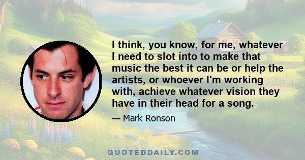 I think, you know, for me, whatever I need to slot into to make that music the best it can be or help the artists, or whoever I'm working with, achieve whatever vision they have in their head for a song.