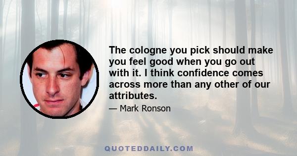 The cologne you pick should make you feel good when you go out with it. I think confidence comes across more than any other of our attributes.