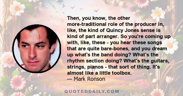 Then, you know, the other more-traditional role of the producer in, like, the kind of Quincy Jones sense is kind of part arranger. So you're coming up with, like, these - you hear these songs that are quite bare-bones,