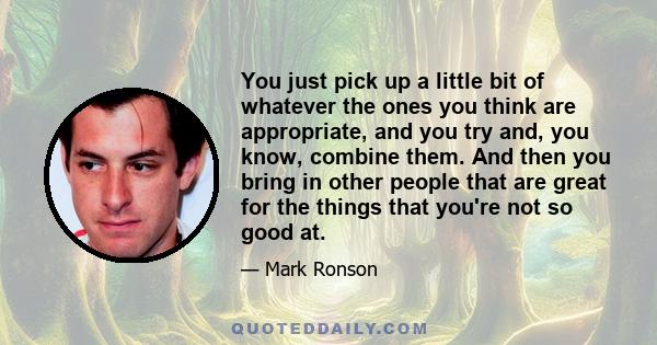 You just pick up a little bit of whatever the ones you think are appropriate, and you try and, you know, combine them. And then you bring in other people that are great for the things that you're not so good at.