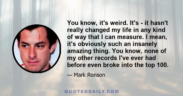 You know, it's weird. It's - it hasn't really changed my life in any kind of way that I can measure. I mean, it's obviously such an insanely amazing thing. You know, none of my other records I've ever had before even