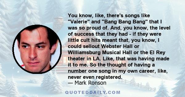 You know, like, there's songs like Valerie and Bang Bang Bang that I was so proud of. And, you know, the level of success that they had - if they were little cult hits meant that, you know, I could sellout Webster Hall