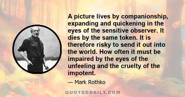 A picture lives by companionship, expanding and quickening in the eyes of the sensitive observer. It dies by the same token. It is therefore risky to send it out into the world. How often it must be impaired by the eyes 