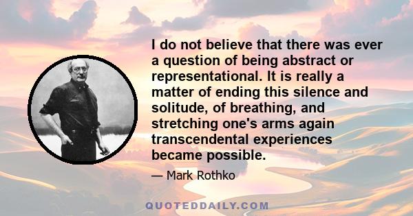 I do not believe that there was ever a question of being abstract or representational. It is really a matter of ending this silence and solitude, of breathing, and stretching one's arms again transcendental experiences