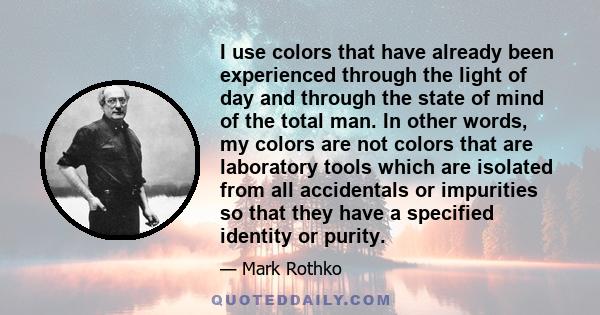 I use colors that have already been experienced through the light of day and through the state of mind of the total man. In other words, my colors are not colors that are laboratory tools which are isolated from all